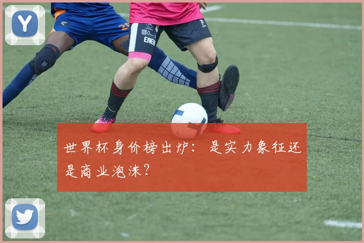 世界杯身价榜出炉:是实力象征还是商业泡沫?