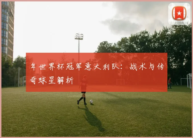 年世界杯冠军意大利队：战术与传奇球星解析