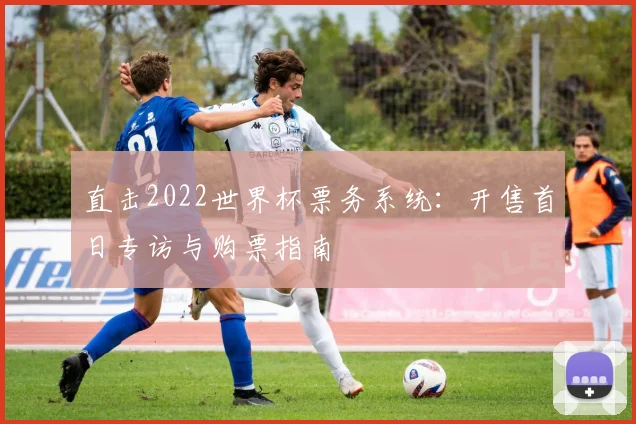 直击2022世界杯票务系统：开售首日专访与购票指南