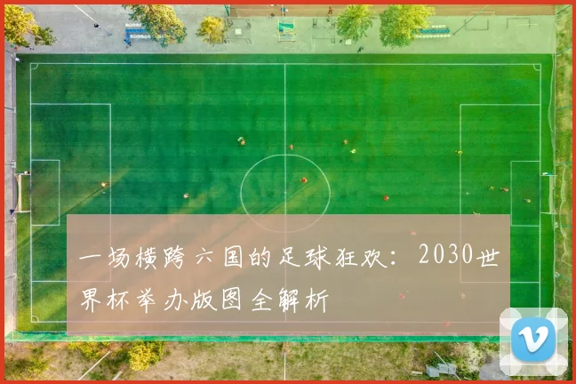 一场横跨六国的足球狂欢：2030世界杯举办版图全解析