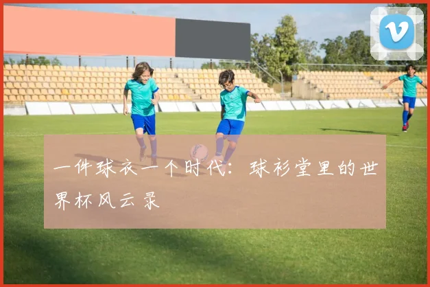 一件球衣一个时代：球衫堂里的世界杯风云录