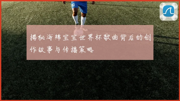 揭秘海绵宝宝世界杯歌曲背后的创作故事与传播策略