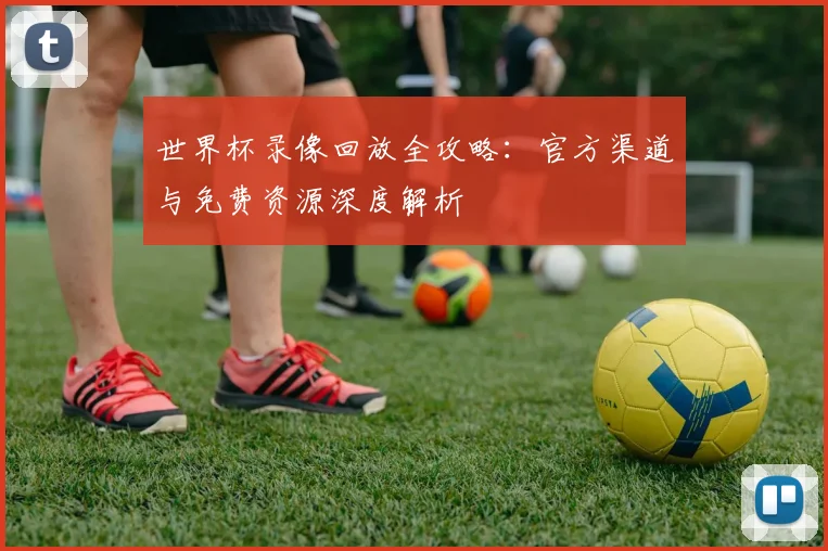世界杯录像回放全攻略:官方渠道与免费资源深度解析