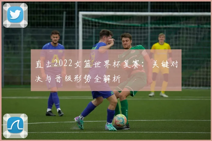 直击2022女篮世界杯复赛：关键对决与晋级形势全解析