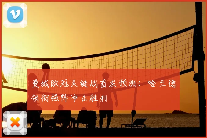 曼城欧冠关键战首发预测：哈兰德领衔强阵冲击胜利