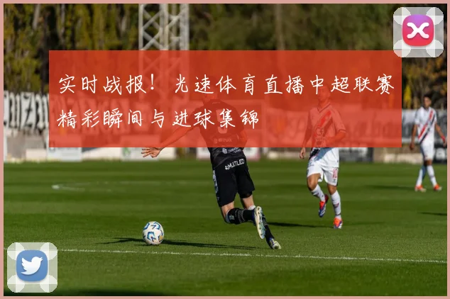 实时战报！光速体育直播中超联赛精彩瞬间与进球集锦