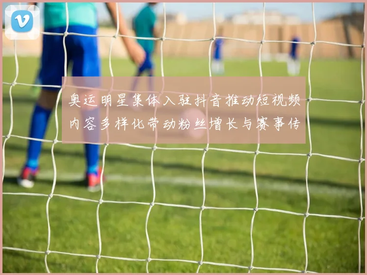 奥运明星集体入驻抖音推动短视频内容多样化带动粉丝增长与赛事传播