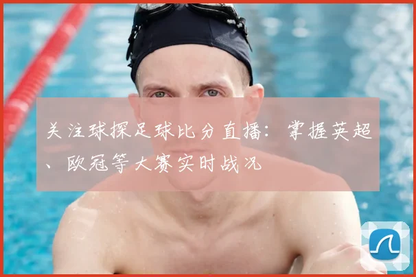 关注球探足球比分直播：掌握英超、欧冠等大赛实时战况
