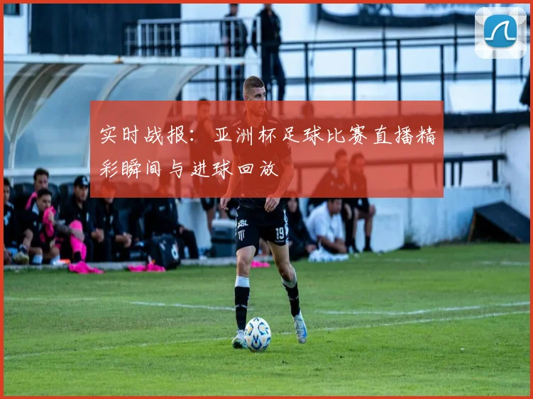实时战报：亚洲杯足球比赛直播精彩瞬间与进球回放