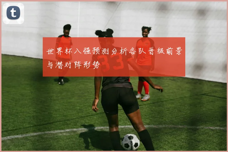 世界杯八强预测分析各队晋级前景与潜对阵形势